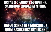 встав я зранку з бодуняки, за вікном холодна мряка. поруч жінка без білизни... з днем захисника вітчизни!