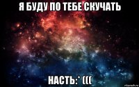 я буду по тебе скучать насть:* (((