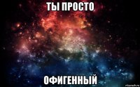 ты просто офигенный