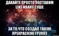 давайте просто поставим like ивану cуше за то,что создал такую прекрасную группу