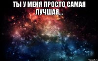 ты у меня просто самая лучшая... 