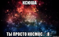 ксюша ты просто космос :* :8 :*