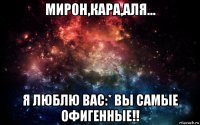 мирон,кара,аля... я люблю вас:* вы самые офигенные!!