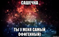 сашечка ты у меня самый офигенный)