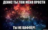 денис ты тож меня прости ты не вафлер!