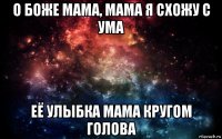 о боже мама, мама я схожу с ума её улыбка мама кругом голова