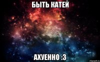 быть катей ахуенно :3