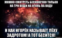 можно смотреть бесконечно только на три вещи на огонь на воду и как игорёк называет лёху задротом! а тот бесится!