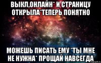 выкл,онлайн* и страницу открыла*теперь понятно можешь писать ему *ты мне не нужна* прощай навсегда