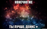 конечно же ты лучше, денис ♥