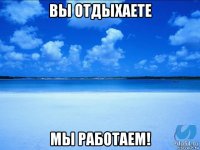 вы отдыхаете мы работаем!