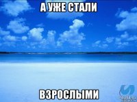 а уже стали взрослыми