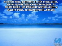 а я просто живу... повторяясь во всём в своих детях... обнимая друзей...отдаю им частичку души... а я просто люблю... нет прекраснее чувства на свете... и судьбу я прошу... не спеши...торопить...мои дни. 