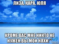 лиза, кара, юля кроме вас мне никто не нужен.вы мои няхи:**