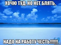 хочю туд, но нет блять, надо на работу честь!!!!!!