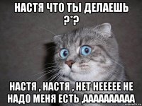 настя что ты делаешь ?*? настя , настя , нет неееее не надо меня есть ,аааааааааа