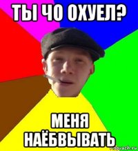 ты чо охуел? меня наёбвывать