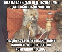 бля пацаны так нен честно...мы даже выпить не успели.. ладно катя,просилась с вами зависеть,я же просто за компанию пошла...