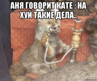 аня говорит кате : на хуй такие дела.. 