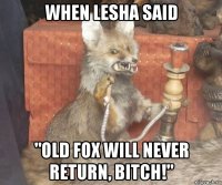 when lesha said "old fox will never return, bitch!"
