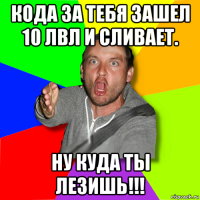 кода за тебя зашел 10 лвл и сливает. ну куда ты лезишь!!!