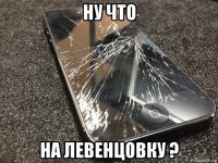 ну что на левенцовку ?