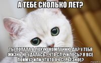 а тебе сколько лет? ты попала в лохую компанию да? у тебя жизнь не удалась? что случилось? я все пойму? или чтото оч серьёзное?