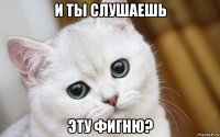 и ты слушаешь эту фигню?