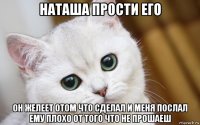 наташа прости его он желеет отом что сделал и меня послал ему плохо от того что не прошаеш