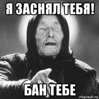 я заснял тебя! бан тебе