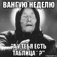 вангую неделю "а у тебя есть таблица * ?"