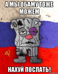 а мы обаму тоже можем нахуй послать!