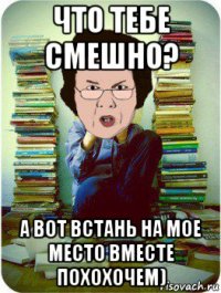 что тебе смешно? а вот встань на мое место вместе похохочем)