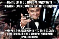 выпьем же в новом году за те титанические усилия рептилоидов которые понадобились что бы создать этот лживый мир с его прогнившими праздниками!