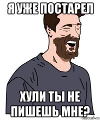 я уже постарел хули ты не пишешь мне?