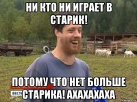 ни кто ни играет в старик! потому что нет больше старика! ахахахаха