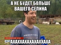 а не будет больше вашего селина ахаххахахахаххаха