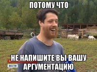 потому что не напишите вы вашу аргументацию