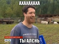 ахахахаха ты алєнь