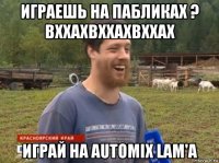 играешь на пабликах ? вххахвххахвххах играй на automix lam'a