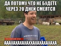 да потому что не будете через 20 дней смеятся ааахахахахаххахахахахаха