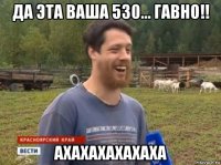 да эта ваша 530... гавно!! ахахахахахаха