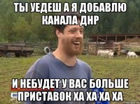 ты уедеш а я добавлю канала днр и небудет у вас больше приставок ха ха ха ха