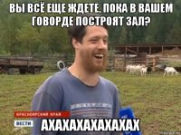 вы всё еще ждете, пока в вашем говорде построят зал? ахахахахахахах