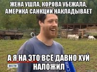 жена ушла, корова убежала, америка санкции накладывает а я на это всё давно хуй наложил