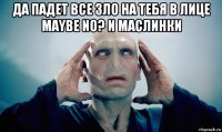 да падет все зло на тебя в лице maybe no? и маслинки 