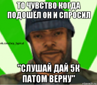 то чувство когда подошёл он и спросил "слушай дай 5к патом верну"