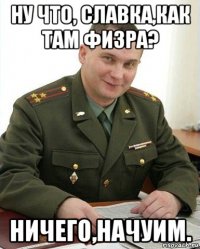 ну что, славка,как там физра? ничего,начуим.