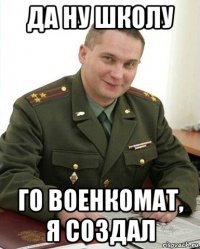 да ну школу го военкомат, я создал