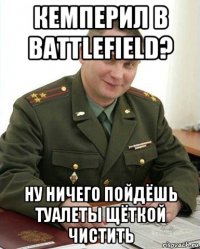 кемперил в battlefield? ну ничего пойдёшь туалеты щёткой чистить